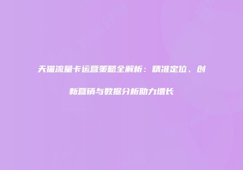天猫流量卡运营策略全解析：精准定位、创新营销与数据分析助力增长