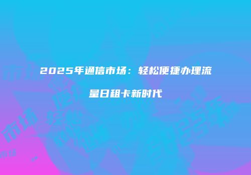 2025年通信市场：轻松便捷办理流量日租卡新时代