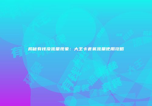 揭秘有钱没流量现象：大王卡套餐流量使用攻略