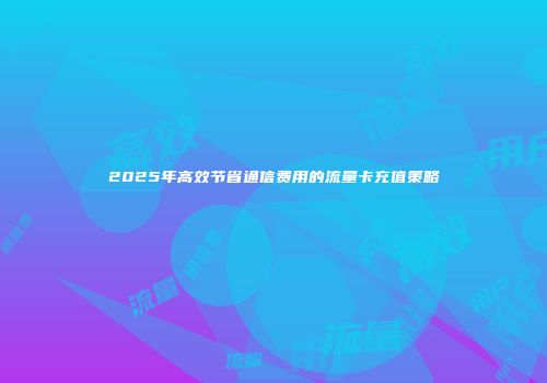 2025年高效节省通信费用的流量卡充值策略