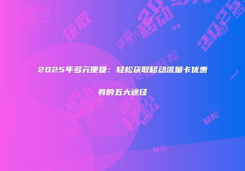 2025年多元便捷：轻松获取移动流量卡优惠券的五大途径