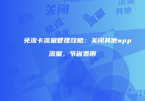 免流卡流量管理攻略：关闭其他app流量，节省费用