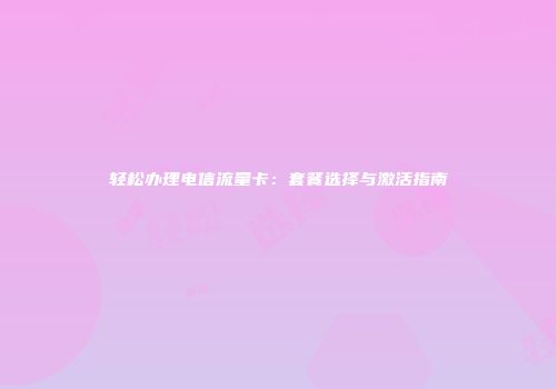轻松办理电信流量卡：套餐选择与激活指南