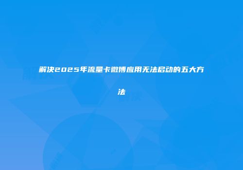 解决2025年流量卡微博应用无法启动的五大方法