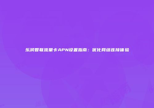 乐润智联流量卡APN设置指南：优化网络连接体验