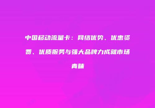 中国移动流量卡：网络优势、优惠资费、优质服务与强大品牌力成就市场青睐
