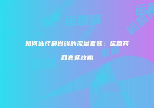 如何选择最省钱的流量套餐：运营商和套餐攻略