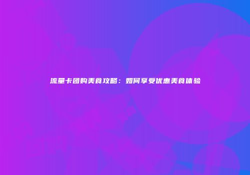 流量卡团购美食攻略：如何享受优惠美食体验