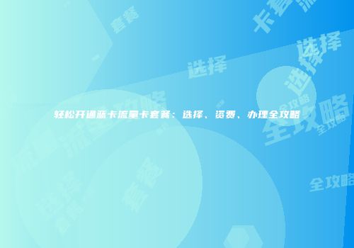 轻松开通蓝卡流量卡套餐：选择、资费、办理全攻略