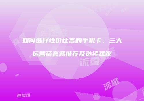 如何选择性价比高的手机卡：三大运营商套餐推荐及选择建议