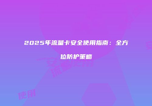 2025年流量卡安全使用指南：全方位防护策略