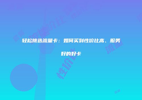 轻松挑选流量卡：如何买到性价比高、服务好的好卡