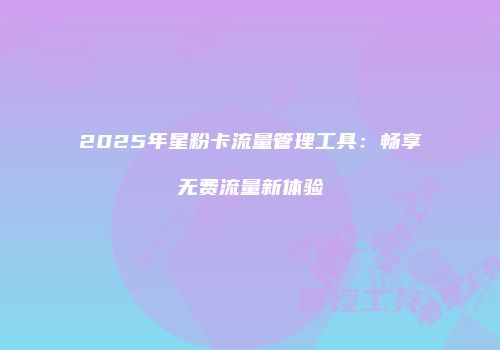 2025年星粉卡流量管理工具：畅享无费流量新体验