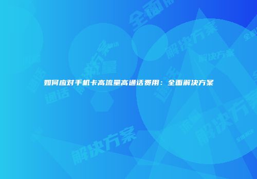 如何应对手机卡高流量高通话费用：全面解决方案