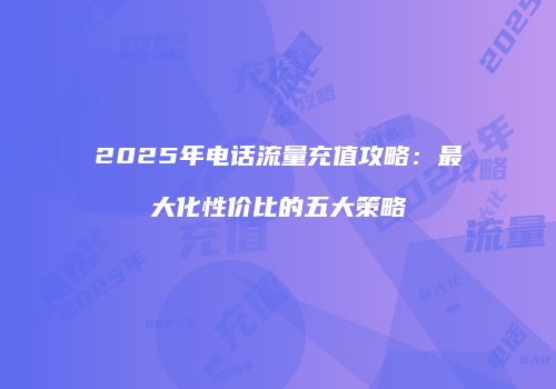 2025年电话流量充值攻略：最大化性价比的五大策略