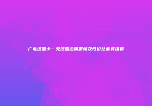 广电流量卡：免流量应用解析及性价比套餐推荐