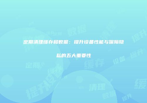 定期清理缓存和数据：提升设备性能与保障隐私的五大重要性