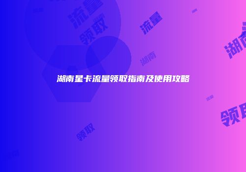 湖南星卡流量领取指南及使用攻略