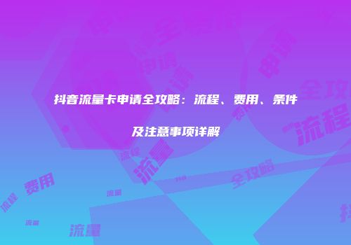 抖音流量卡申请全攻略：流程、费用、条件及注意事项详解