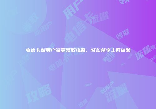 电信卡新用户流量领取攻略：轻松畅享上网体验