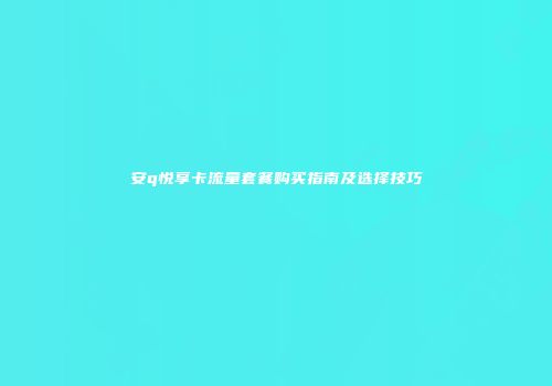 安q悦享卡流量套餐购买指南及选择技巧