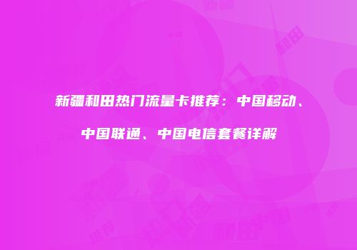 新疆和田热门流量卡推荐：中国移动、中国联通、中国电信套餐详解