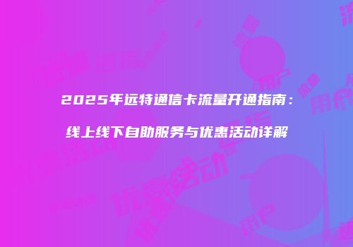 2025年远特通信卡流量开通指南：线上线下自助服务与优惠活动详解