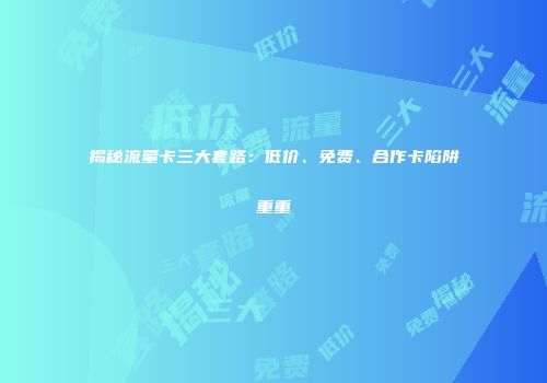揭秘流量卡三大套路：低价、免费、合作卡陷阱重重