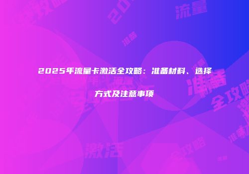 2025年流量卡激活全攻略：准备材料、选择方式及注意事项