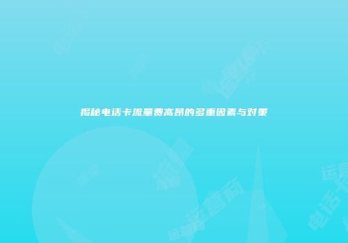 揭秘电话卡流量费高昂的多重因素与对策