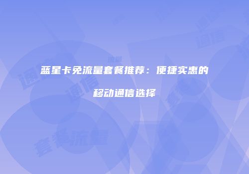 蓝星卡免流量套餐推荐：便捷实惠的移动通信选择
