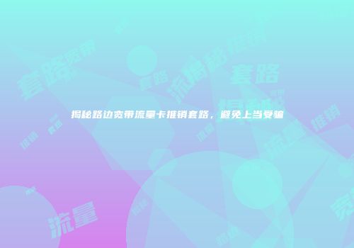 揭秘路边宽带流量卡推销套路，避免上当受骗