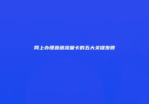 网上办理靠谱流量卡的五大关键步骤