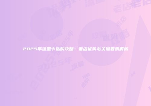 2025年流量卡选购攻略：老店优势与关键要素解析