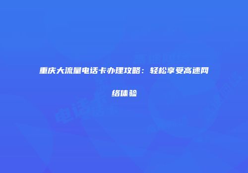 重庆大流量电话卡办理攻略：轻松享受高速网络体验