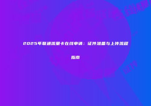2025年联通流量卡在线申请：证件准备与上传流程指南