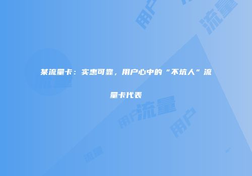 某流量卡：实惠可靠，用户心中的“不坑人”流量卡代表