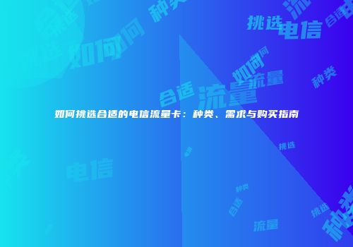 如何挑选合适的电信流量卡：种类、需求与购买指南