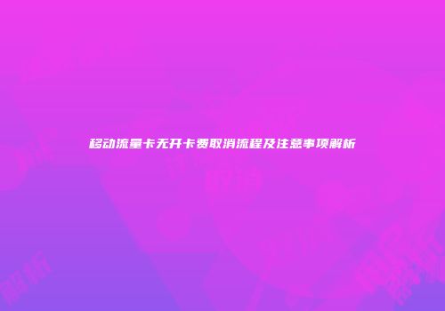 移动流量卡无开卡费取消流程及注意事项解析
