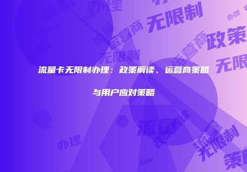 流量卡无限制办理：政策解读、运营商策略与用户应对策略