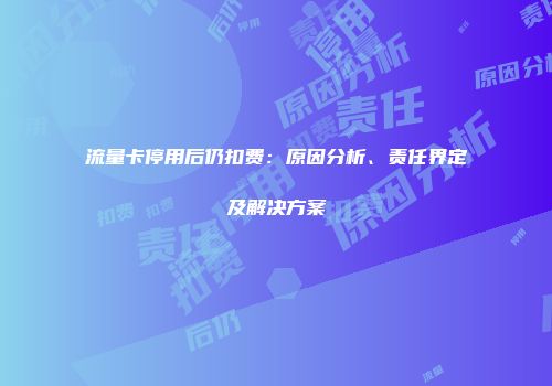 流量卡停用后仍扣费：原因分析、责任界定及解决方案