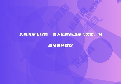 长春流量卡攻略：各大运营商流量卡类型、特点及选择建议