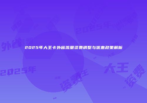 2025年大王卡外省流量资费调整与优惠政策解析