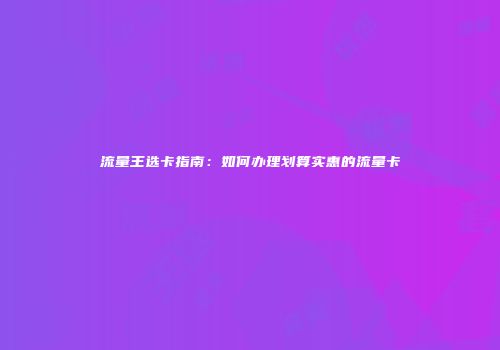 流量王选卡指南：如何办理划算实惠的流量卡