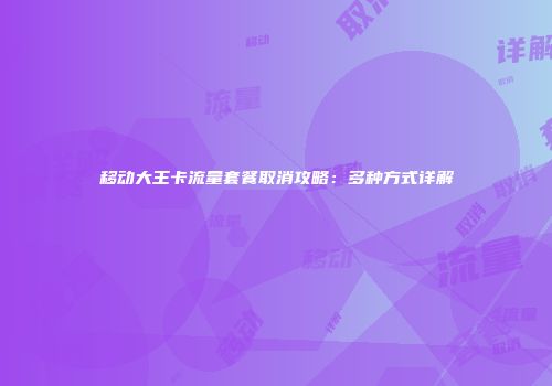 移动大王卡流量套餐取消攻略：多种方式详解
