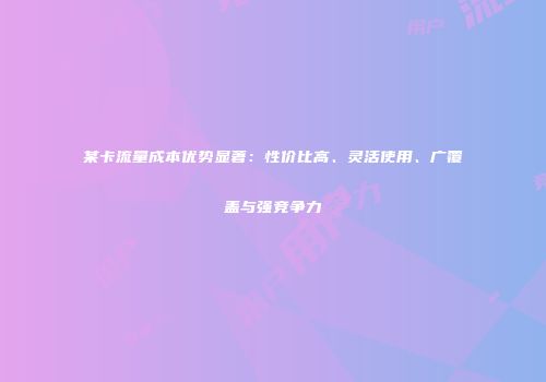 某卡流量成本优势显著：性价比高、灵活使用、广覆盖与强竞争力