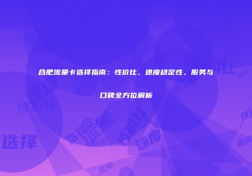 合肥流量卡选择指南：性价比、速度稳定性、服务与口碑全方位解析