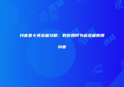 抖音星卡免流量攻略：教你如何节省流量使用抖音