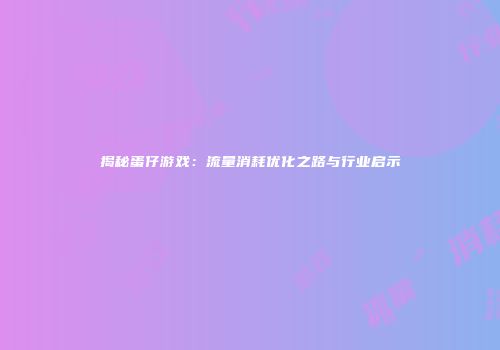 揭秘蛋仔游戏：流量消耗优化之路与行业启示