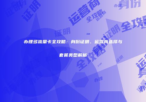 办理多流量卡全攻略：身份证明、运营商选择与套餐类型解析
